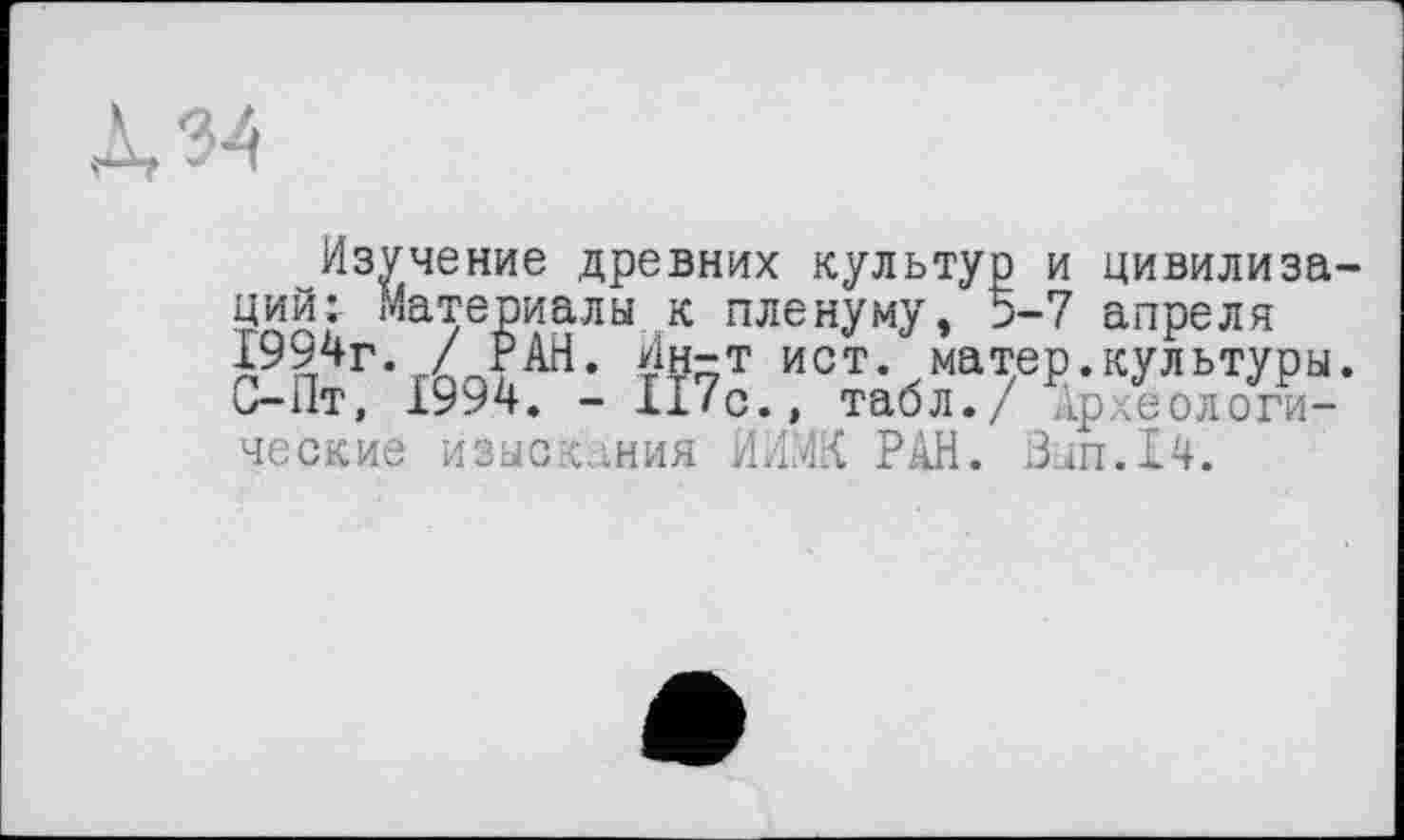 ﻿Л 34
Изучение древних культур ций: Материалы к пленуму, > 1994г. у РАН. Ин-т ист. матер.культуры, и- 11т, 1994. - ll/с., табл./ Ар .еологи-ческие изыскания ЙИЖ РАН. Зып.14.
и цивилиза-i-7 апреля